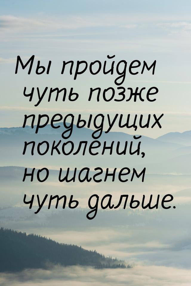 Мы пройдем чуть позже предыдущих поколений, но шагнем чуть дальше.