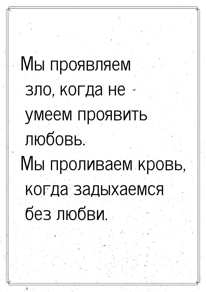 Мы проявляем зло, когда не умеем проявить любовь. Мы проливаем кровь, когда задыхаемся без