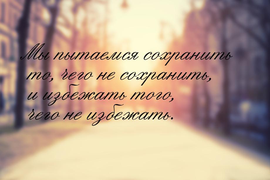 Мы пытаемся сохранить то, чего не сохранить, и избежать того, чего не избежать.