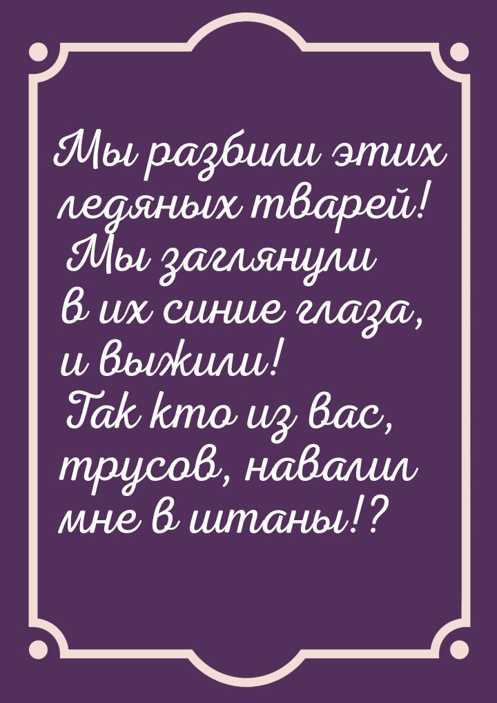 Мы разбили этих ледяных тварей! Мы заглянули в их синие глаза, и выжили! Так кто из вас, т