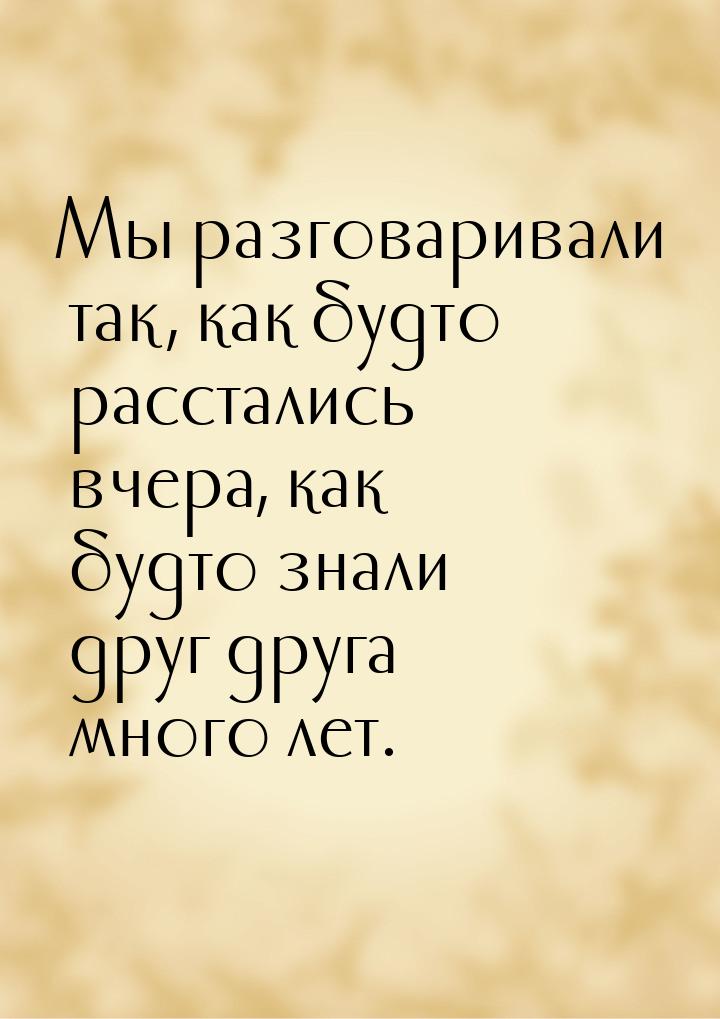 Мы разговаривали так, как будто расстались вчера, как будто знали друг друга много лет.