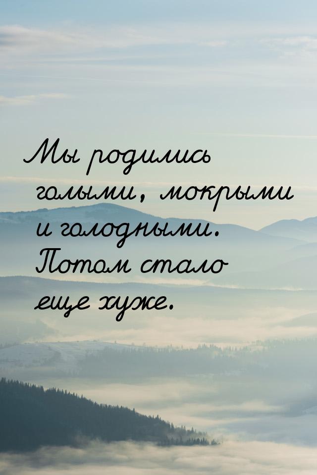 Мы родились голыми, мокрыми и голодными. Потом стало еще хуже.