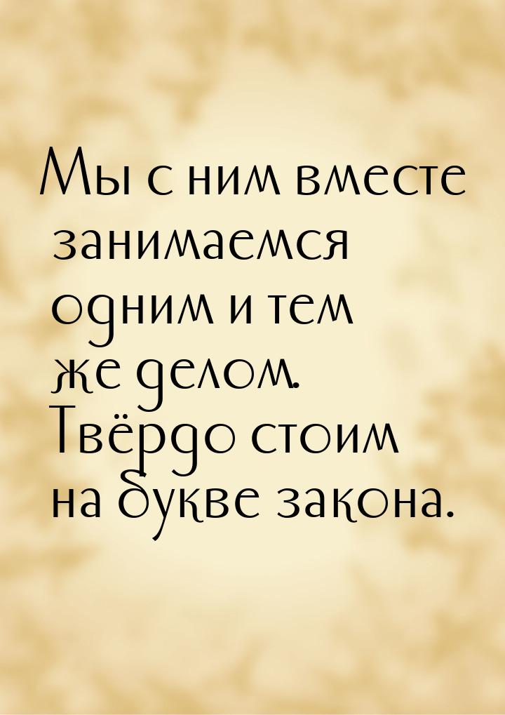 Мы с ним вместе занимаемся одним и тем же делом. Твёрдо стоим на букве закона.