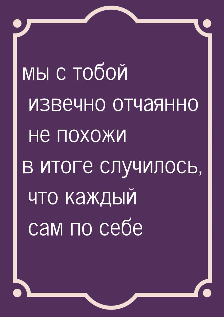 мы с тобой извечно отчаянно не похожи в итоге случилось, что каждый сам по себе