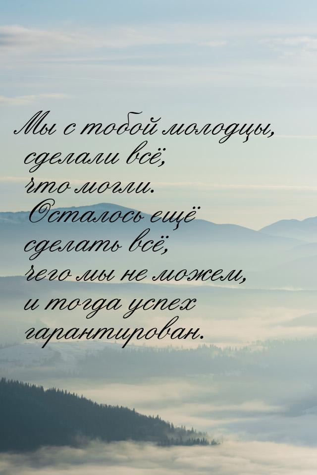 Мы с тобой молодцы, сделали всё, что могли. Осталось ещё сделать всё, чего мы не можем, и 