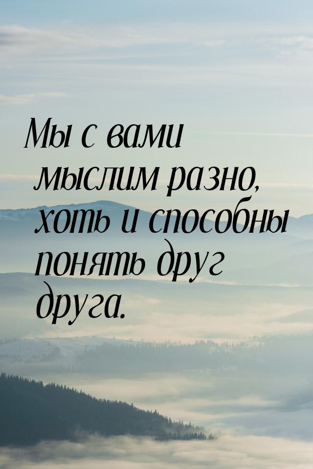 Мы с вами мыслим разно, хоть и способны понять друг друга.