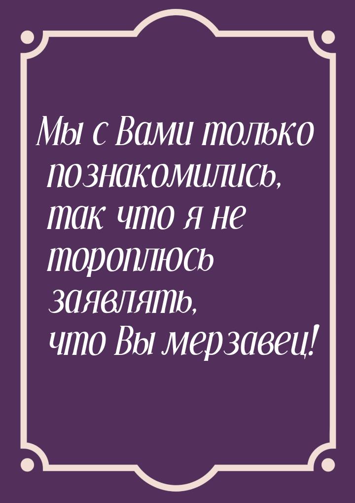 Мы с Вами только познакомились, так что я не тороплюсь заявлять, что Вы мерзавец!