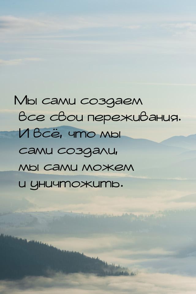 Мы сами создаем все свои переживания. И всё, что мы сами создали, мы сами можем и уничтожи