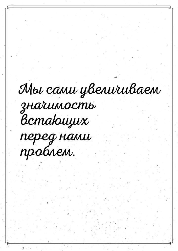 Мы сами увеличиваем значимость встающих перед нами проблем.