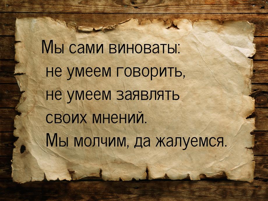 Мы сами виноваты: не умеем говорить, не умеем заявлять своих мнений. Мы молчим, да жалуемс