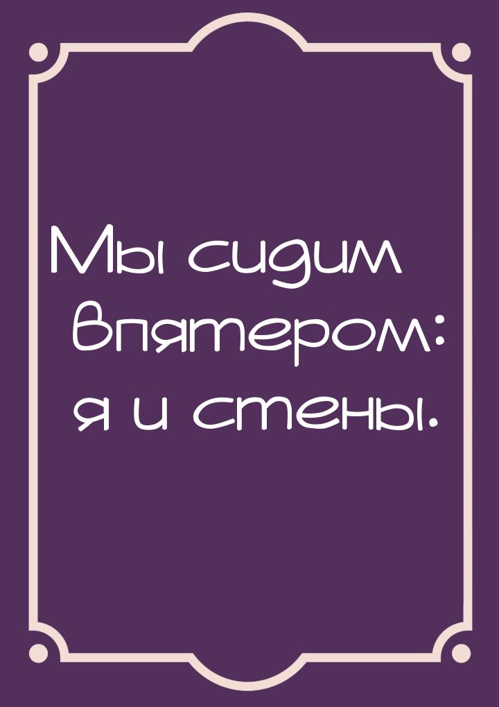 Мы сидим впятером: я и стены.