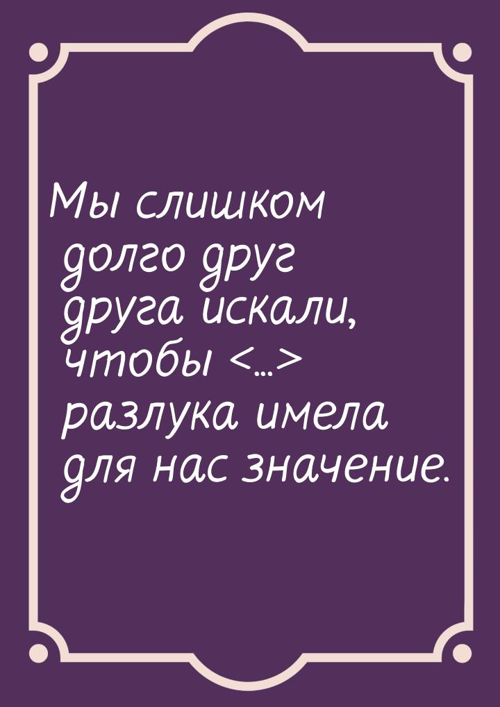 Мы слишком долго друг друга искали, чтобы ... разлука имела для нас значение.