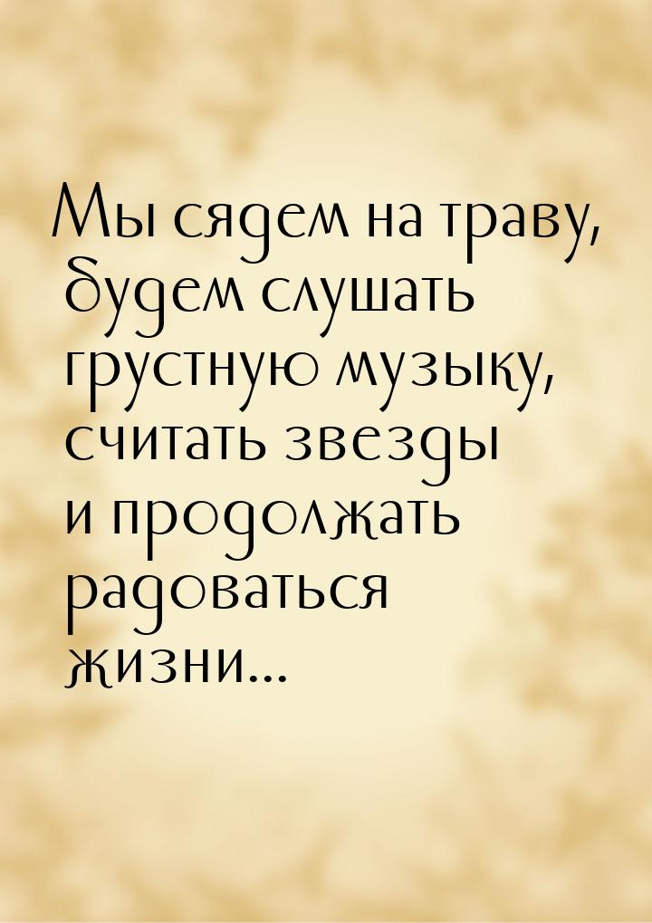 Мы сядем на траву, будем слушать грустную музыку, считать звезды и продолжать радоваться ж