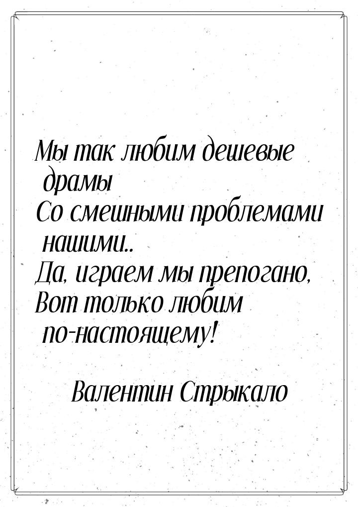 Мы так любим дешевые драмы Со смешными проблемами нашими.. Да, играем мы препогано, Вот то