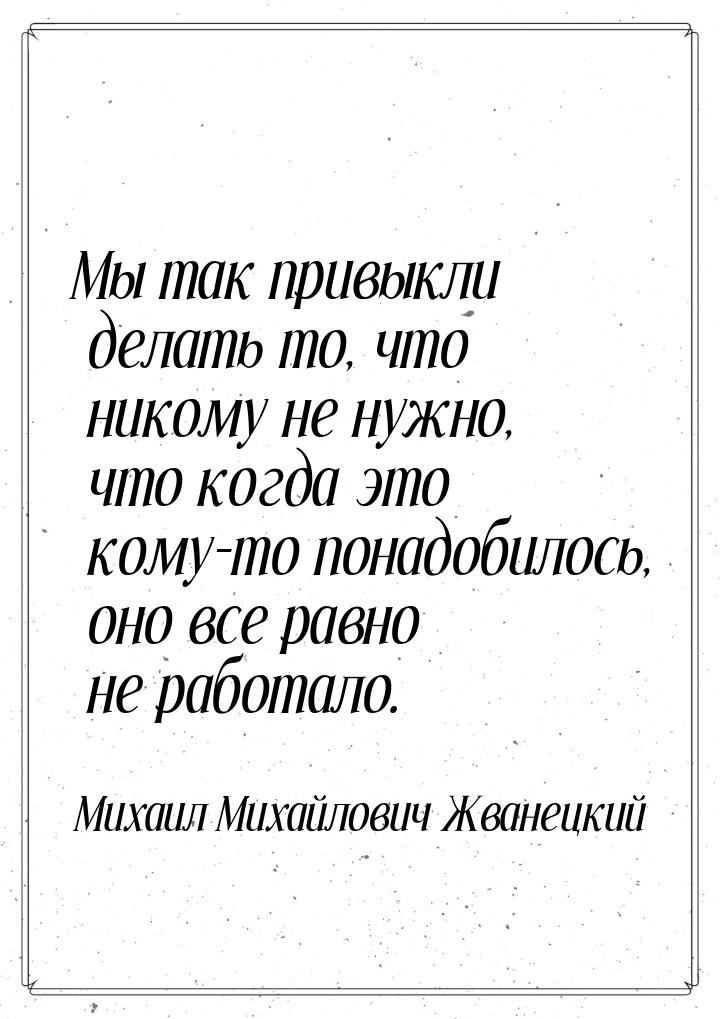 Мы так привыкли делать то, что никому не нужно, что когда это кому-то понадобилось, оно вс