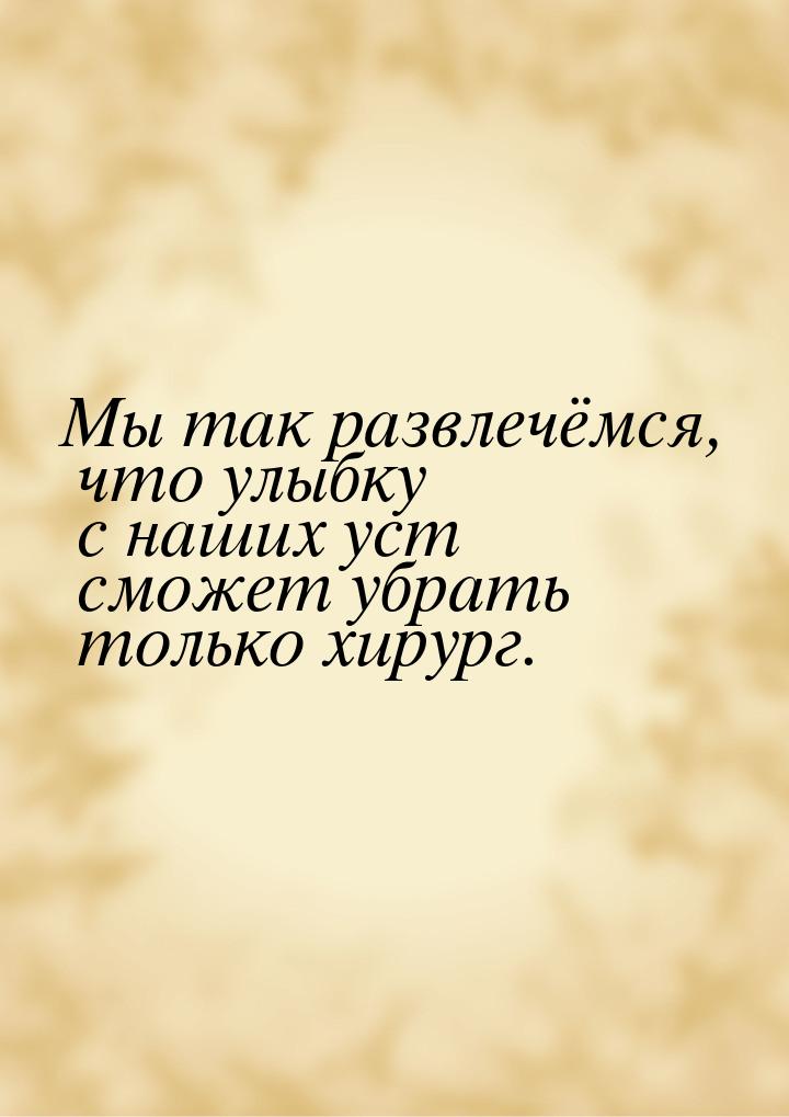 Мы так развлечёмся, что улыбку с наших уст сможет убрать только хирург.