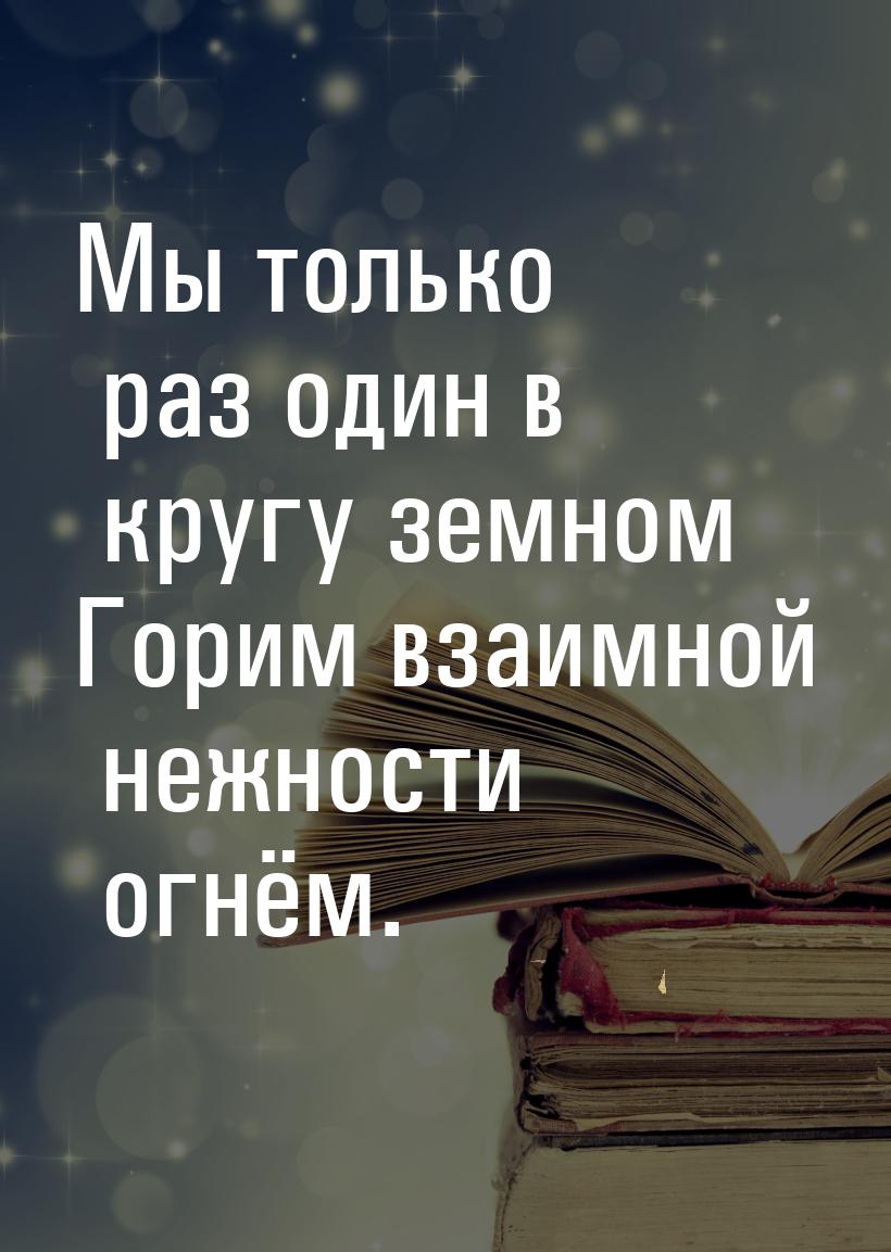 Мы только раз один в кругу земном Горим взаимной нежности огнём.