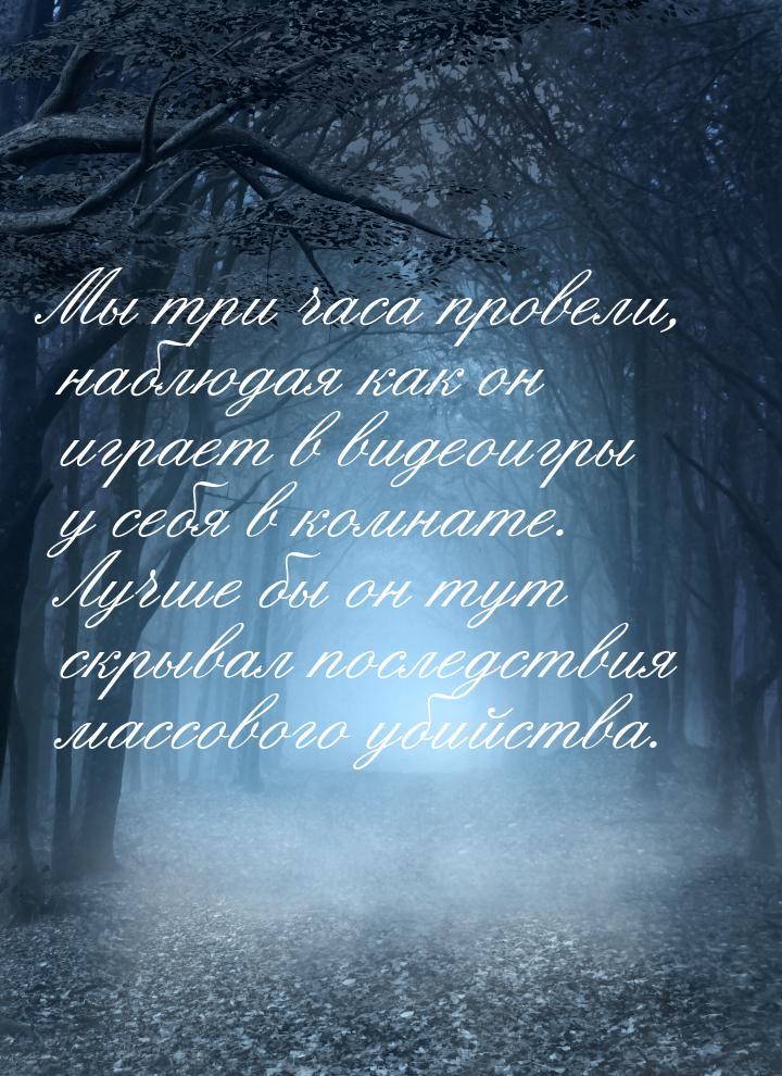 Мы три часа провели, наблюдая как он играет в видеоигры у себя в комнате. Лучше бы он тут 