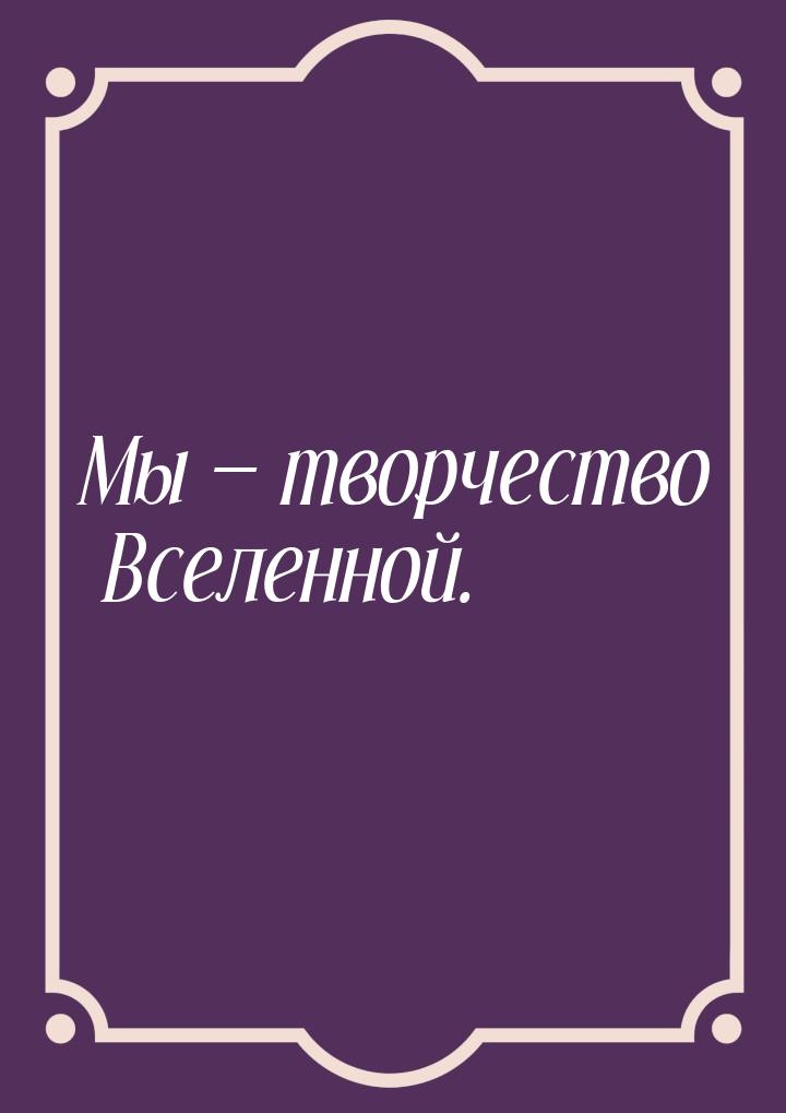 Мы  творчество Вселенной.