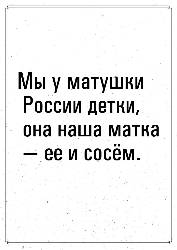 Мы у матушки России детки, она наша матка  ее и сосём.