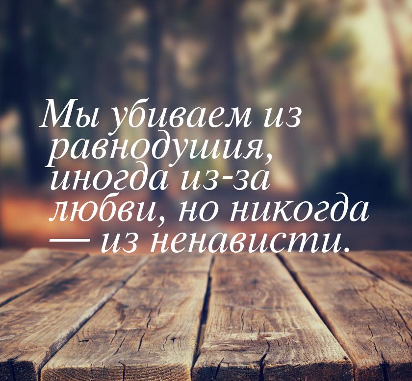 Мы убиваем из равнодушия, иногда из-за любви, но никогда  из ненависти.