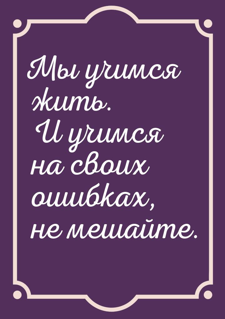 Мы учимся жить. И учимся на своих ошибках, не мешайте.