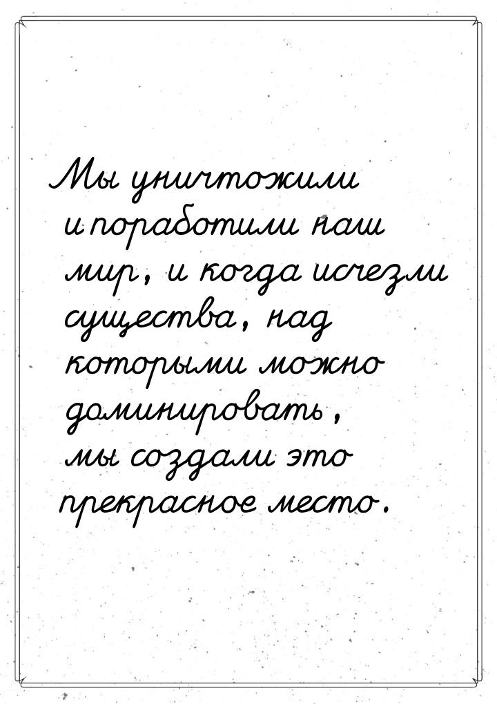 Мы уничтожили и поработили наш мир, и когда исчезли существа, над которыми можно доминиров