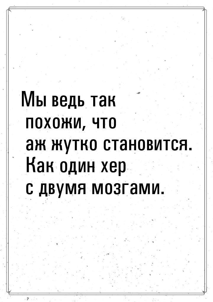 Мы ведь так похожи, что аж жутко становится. Как один хер с двумя мозгами.