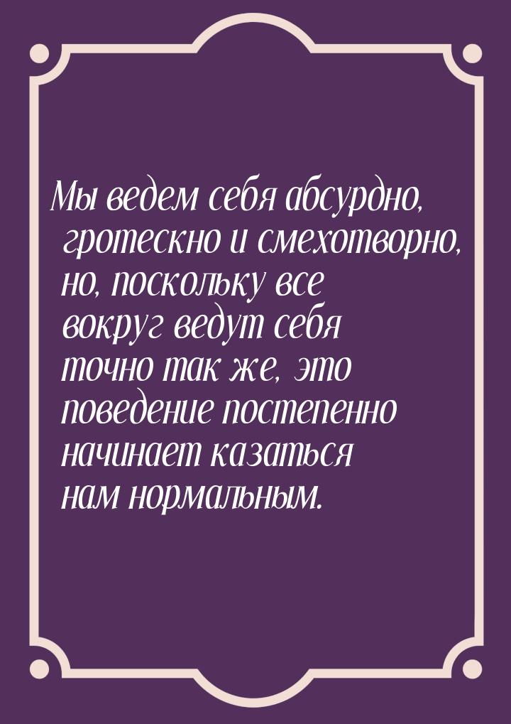 Мы ведем себя абсурдно, гротескно и смехотворно, но, поскольку все вокруг ведут себя точно