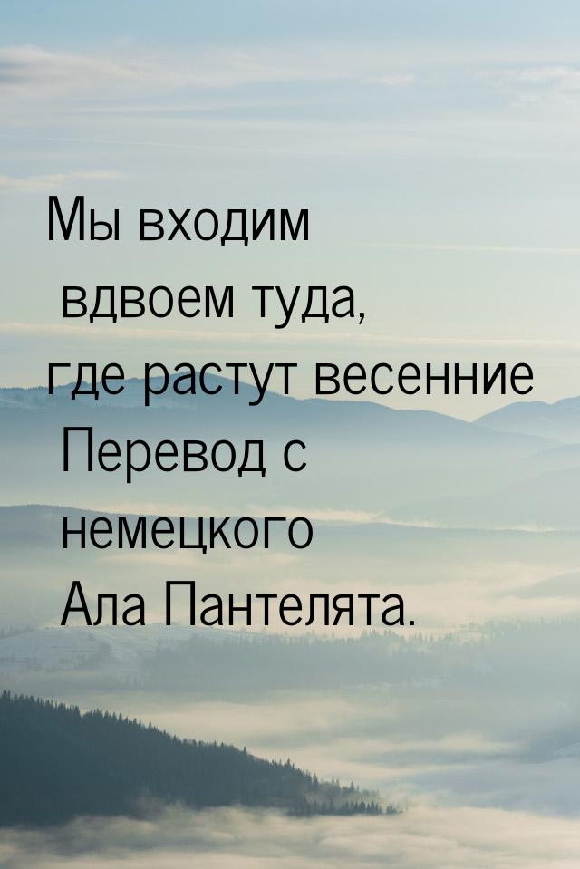 Мы входим вдвоем туда, где растут весенние Перевод с немецкого Ала Пантелята.