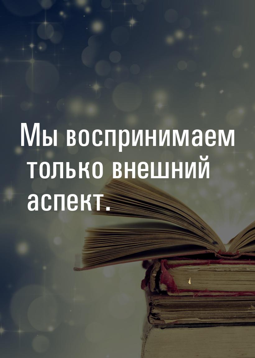 Мы воспринимаем только внешний аспект.