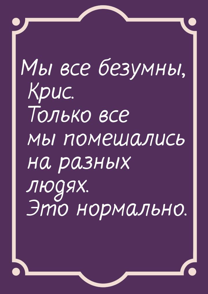 Мы все безумны, Крис. Только все мы помешались на разных людях. Это нормально.