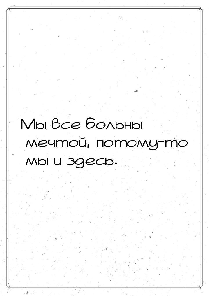 Мы все больны мечтой, потому-то мы и здесь.