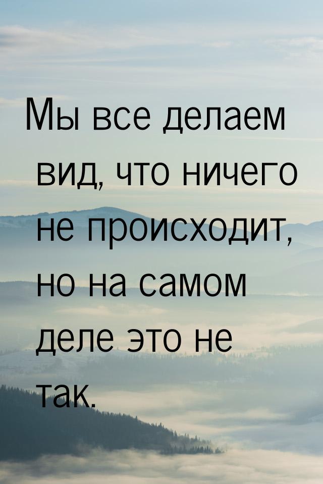 Мы все делаем вид, что ничего не происходит, но на самом деле это не так.