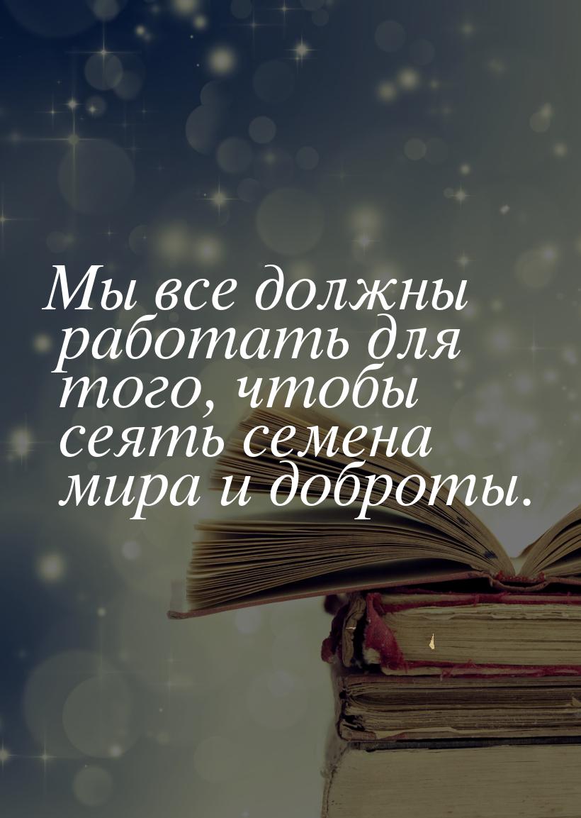 Мы все должны работать для того, чтобы сеять семена мира и доброты.