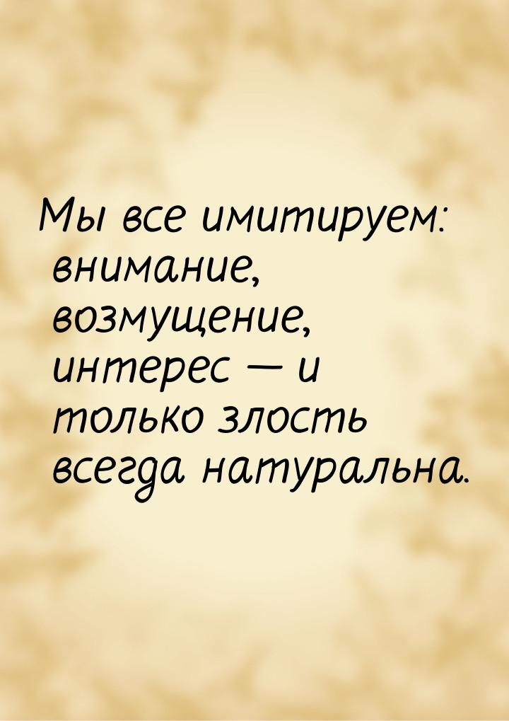 Мы все имитируем: внимание, возмущение, интерес — и только злость всегда натуральна.