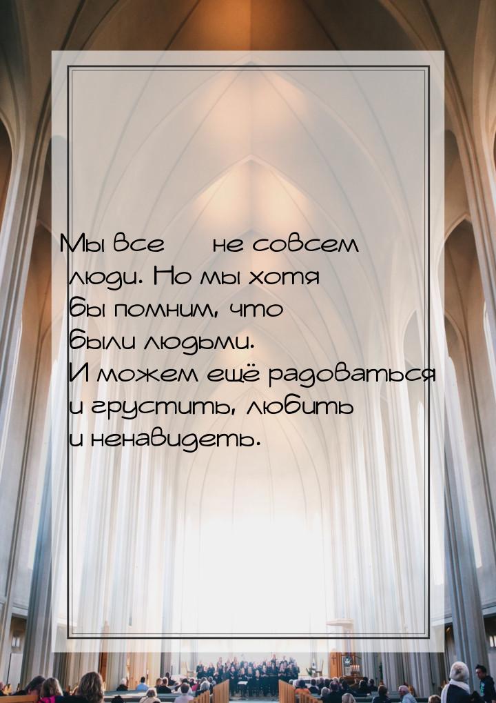 Мы все  не совсем люди. Но мы хотя бы помним, что были людьми. И можем ещё радовать