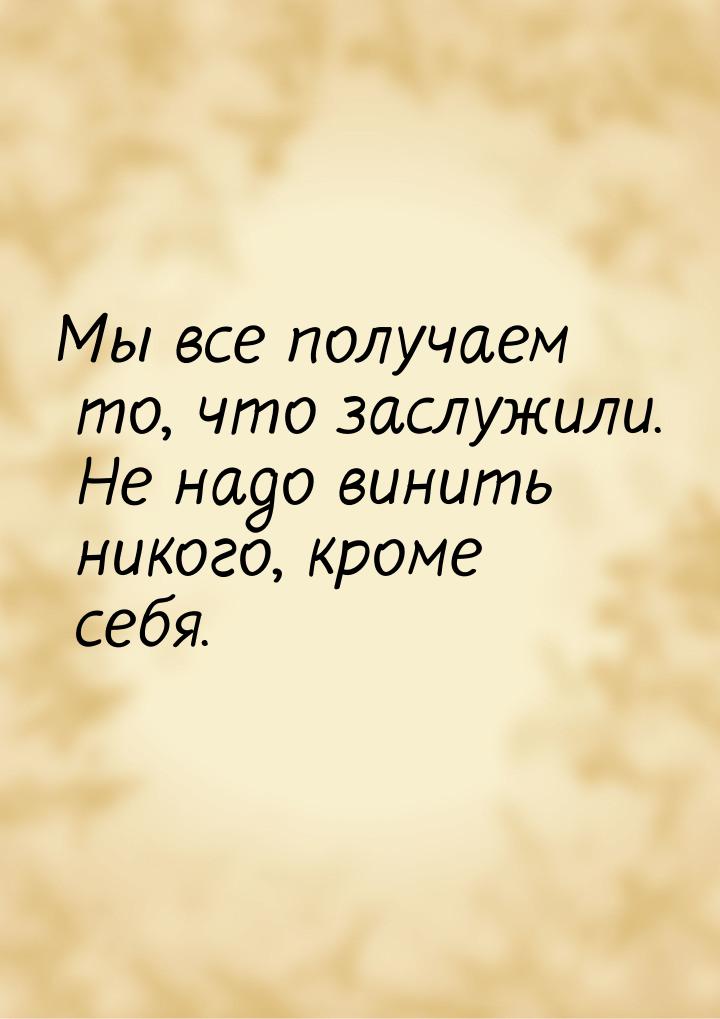 Мы все получаем то, что заслужили. Не надо винить никого, кроме себя.