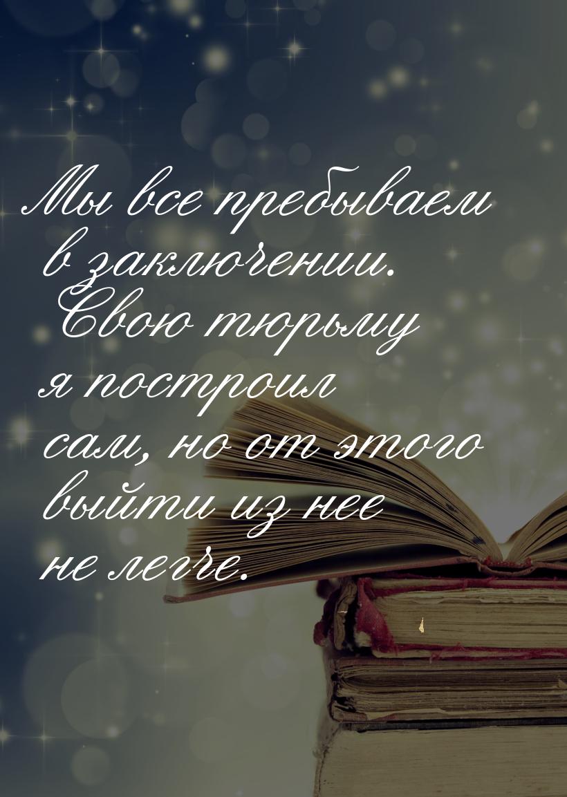 Мы все пребываем в заключении. Свою тюрьму я построил сам, но от этого выйти из нее не лег