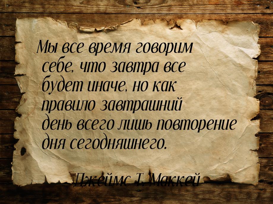 Мы все время говорим себе, что завтра все будет иначе, но как правило завтрашний день всег