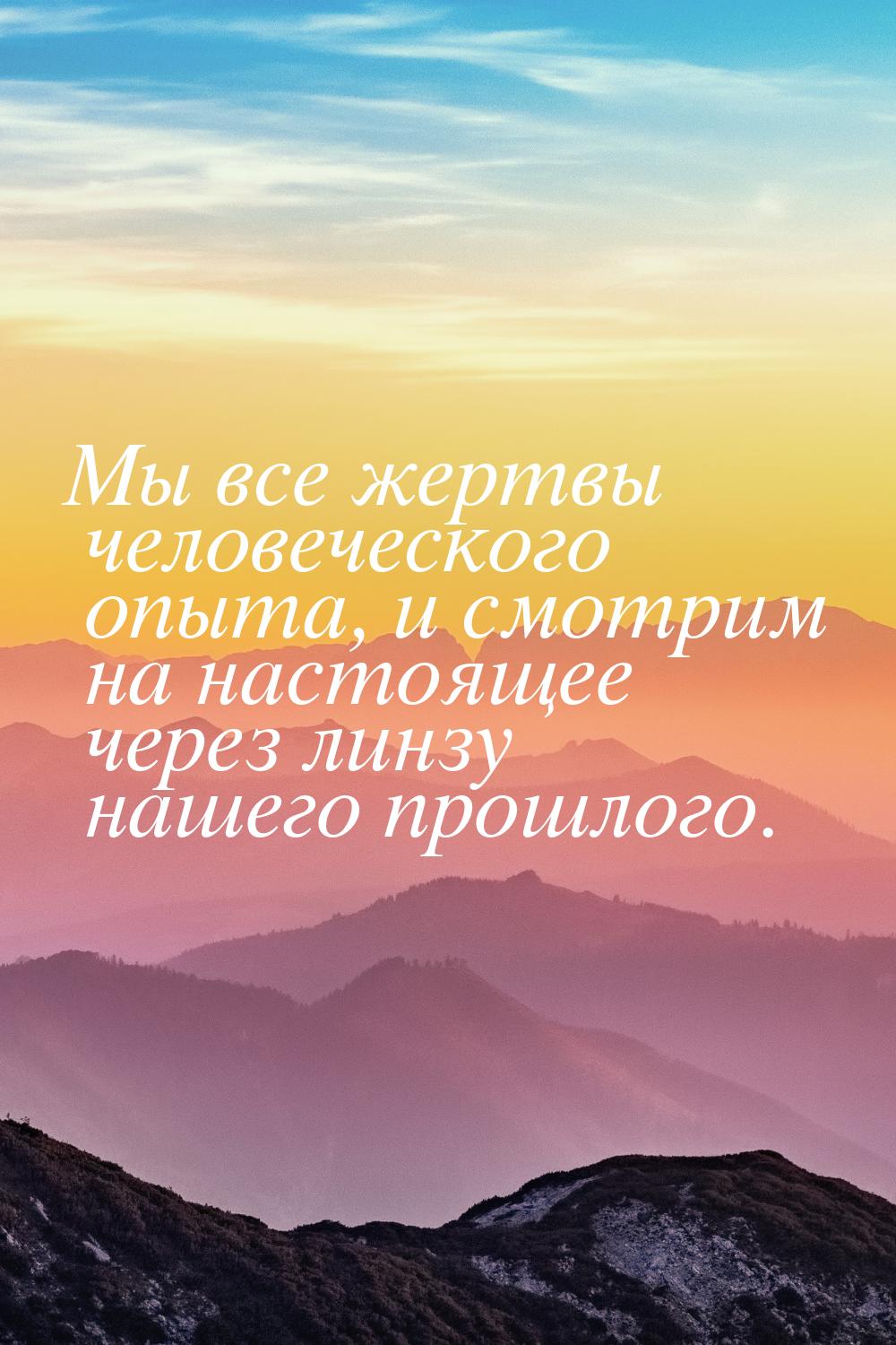 Мы все жертвы человеческого опыта, и смотрим на настоящее через линзу нашего прошлого.