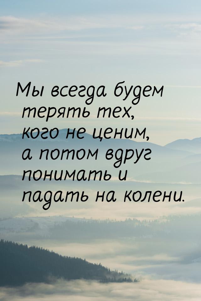 Мы всегда будем терять тех, кого не ценим, а потом вдруг понимать и падать на колени.