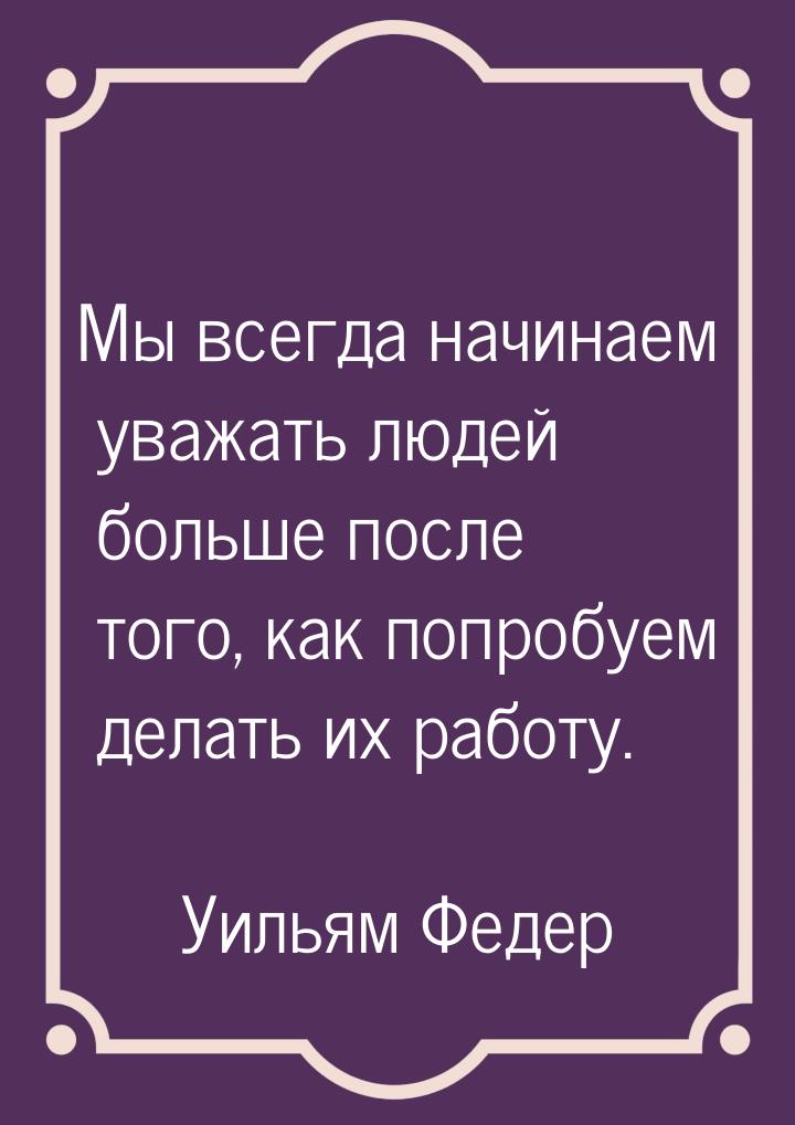 Мы всегда начинаем уважать людей больше после того, как попробуем делать их работу.