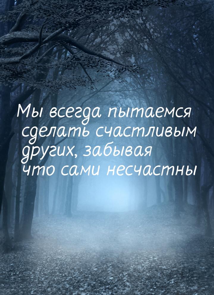 Мы всегда пытаемся сделать счастливым других, забывая что сами несчастны