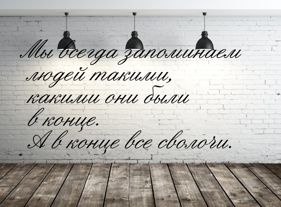 Мы всегда запоминаем людей такими, какими они были в конце. А в конце все сволочи.