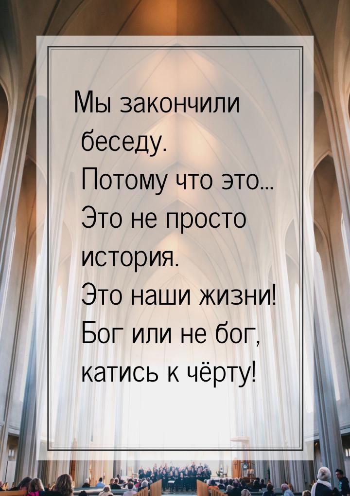 Мы закончили беседу. Потому что это... Это не просто история. Это наши жизни! Бог или не б