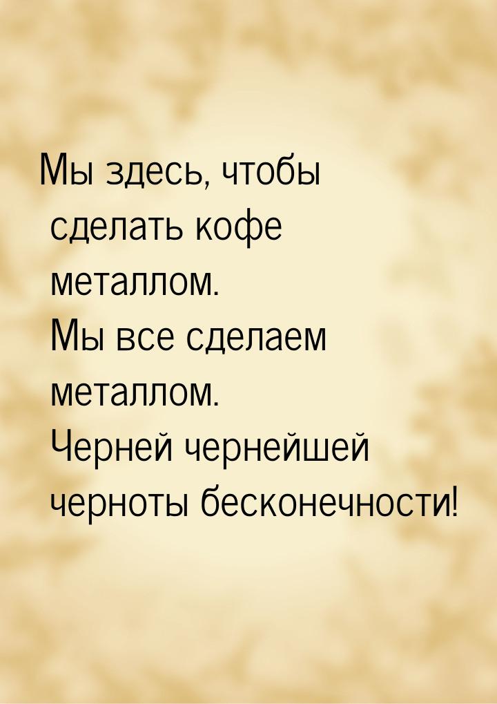 Мы здесь, чтобы сделать кофе металлом. Мы все сделаем металлом. Черней чернейшей черноты б