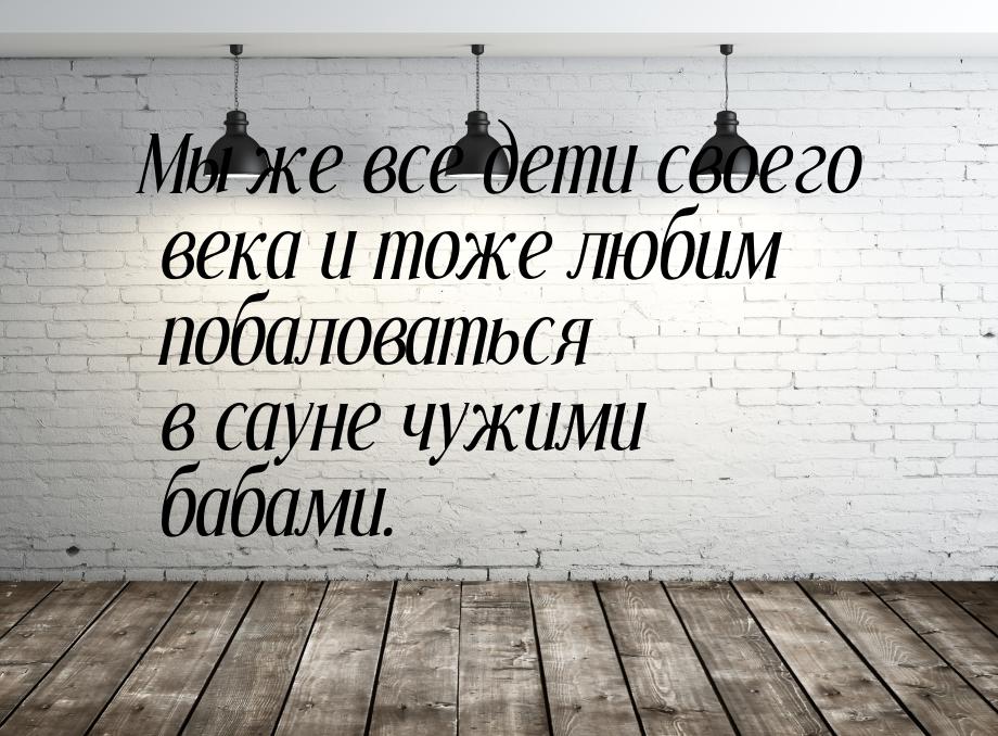 Мы же все дети своего века и тоже любим побаловаться в сауне чужими бабами.