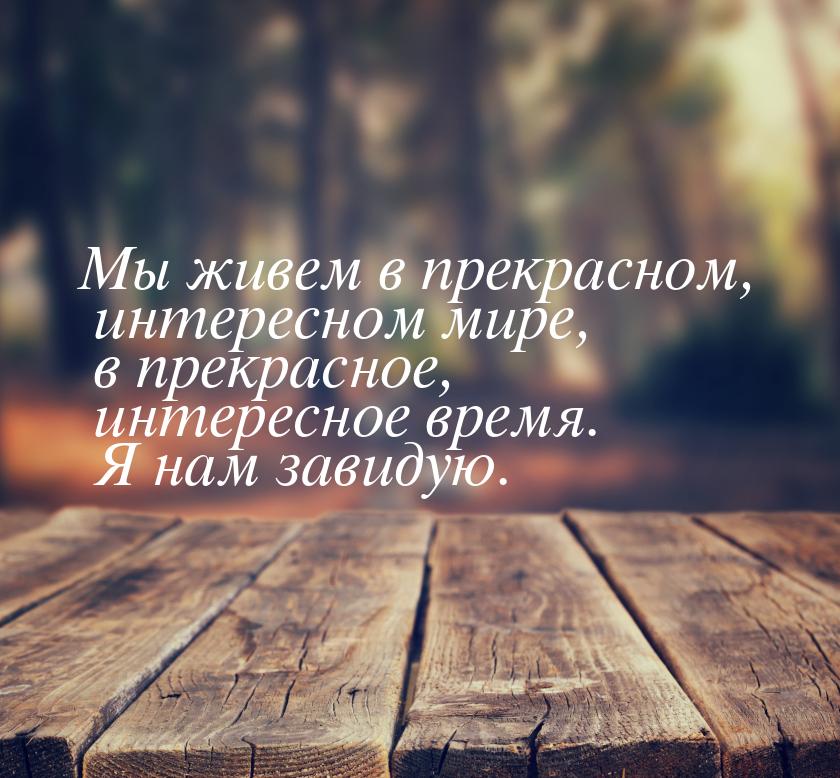 Мы живем в прекрасном, интересном мире, в прекрасное, интересное время. Я нам завидую.