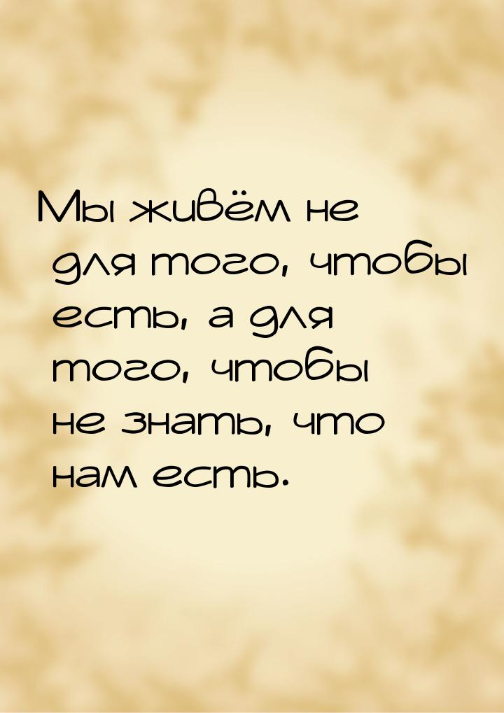 Мы живём не для того, чтобы есть, а для того, чтобы не знать, что нам есть.